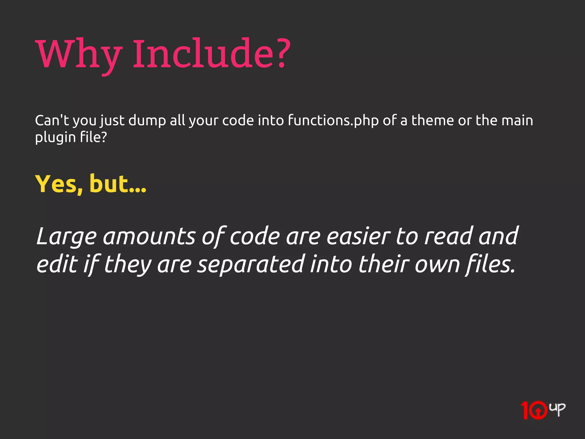 Why Include?
Can't you just dump all your code into functions.php of a theme or the main
plugin file?


Yes, but...

Large amounts of code are easier to read and
edit if they are separated into their own files.
 