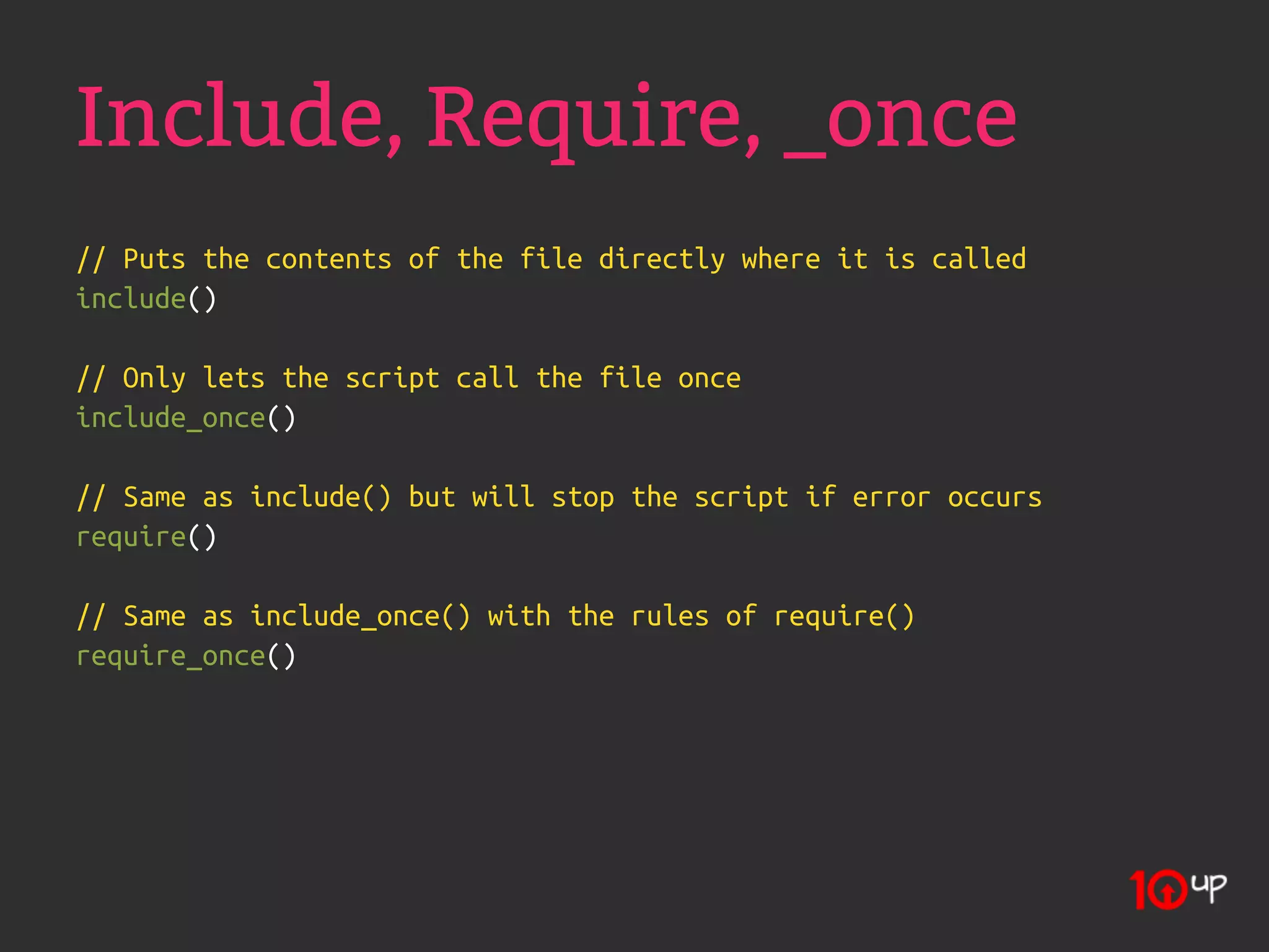 Include, Require, _once
// Puts the contents of the file directly where it is called
include()

// Only lets the script call the file once
include_once()

// Same as include() but will stop the script if error occurs
require()

// Same as include_once() with the rules of require()
require_once()
 