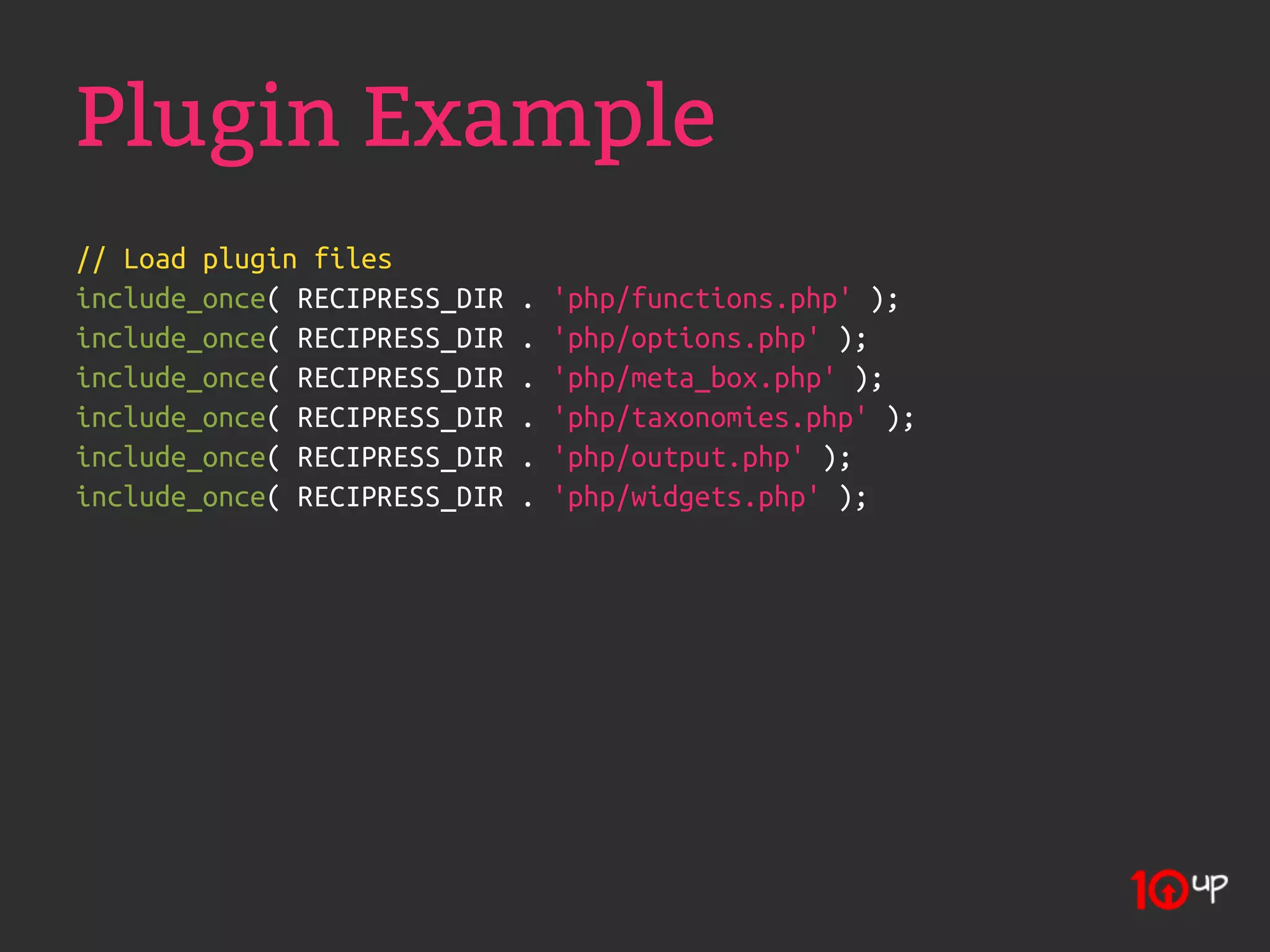 Plugin Example
// Load plugin files
include_once( RECIPRESS_DIR   .   'php/functions.php' );
include_once( RECIPRESS_DIR   .   'php/options.php' );
include_once( RECIPRESS_DIR   .   'php/meta_box.php' );
include_once( RECIPRESS_DIR   .   'php/taxonomies.php' );
include_once( RECIPRESS_DIR   .   'php/output.php' );
include_once( RECIPRESS_DIR   .   'php/widgets.php' );
 
