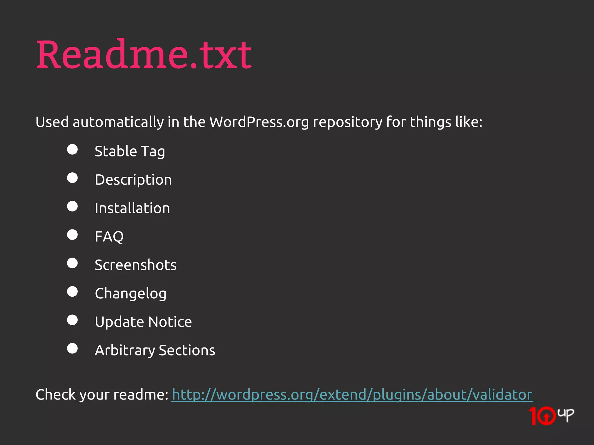 Readme.txt
Used automatically in the WordPress.org repository for things like:
    ●   Stable Tag
    ●   Description
    ●   Installation
    ●   FAQ
    ●   Screenshots
    ●   Changelog
    ●   Update Notice
    ●   Arbitrary Sections

Check your readme: http://wordpress.org/extend/plugins/about/validator
 