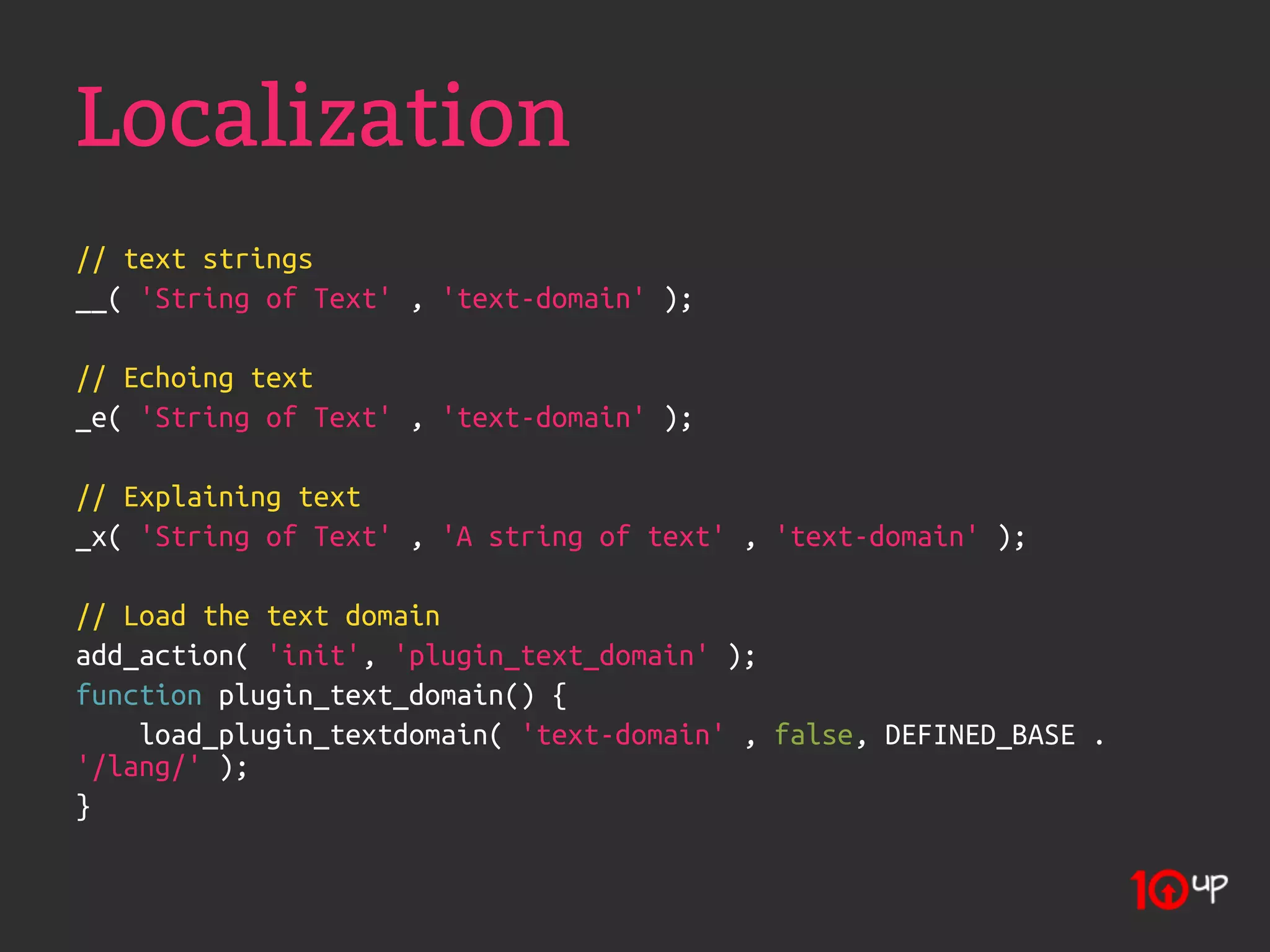Localization
// text strings
__( 'String of Text' , 'text-domain' );

// Echoing text
_e( 'String of Text' , 'text-domain' );

// Explaining text
_x( 'String of Text' , 'A string of text' , 'text-domain' );

// Load the text domain
add_action( 'init', 'plugin_text_domain' );
function plugin_text_domain() {
    load_plugin_textdomain( 'text-domain' , false, DEFINED_BASE .
'/lang/' );
}
 