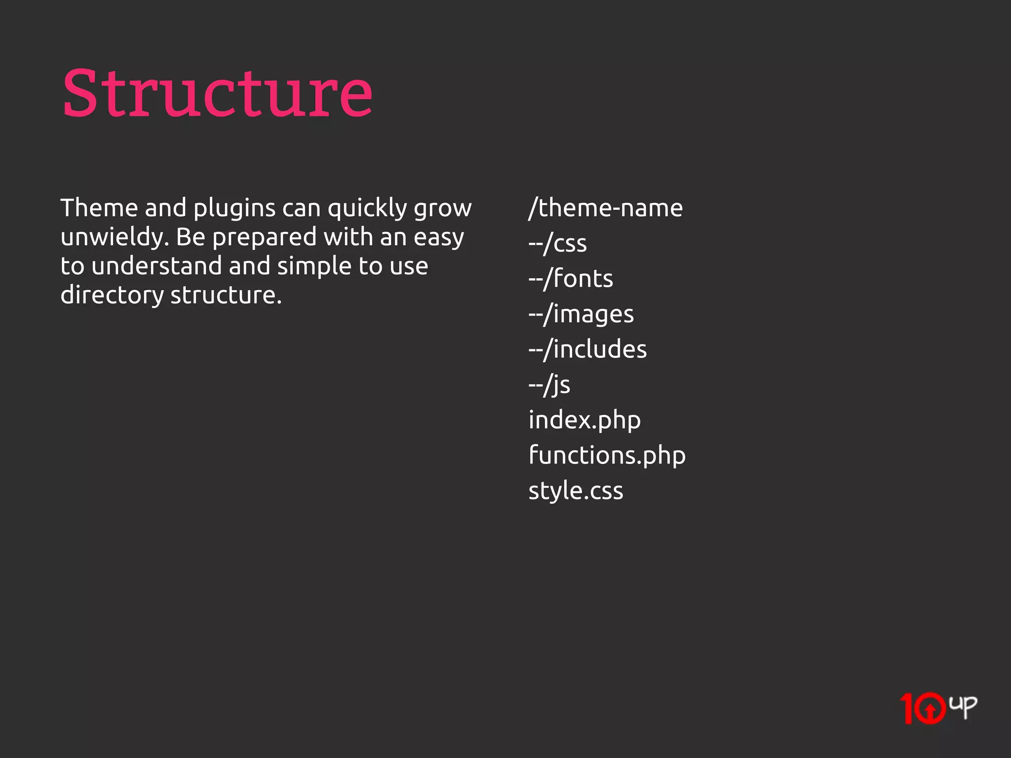 Structure
Theme and plugins can quickly grow   /theme-name
unwieldy. Be prepared with an easy   --/css
to understand and simple to use      --/fonts
directory structure.
                                     --/images
                                     --/includes
                                     --/js
                                     index.php
                                     functions.php
                                     style.css
 