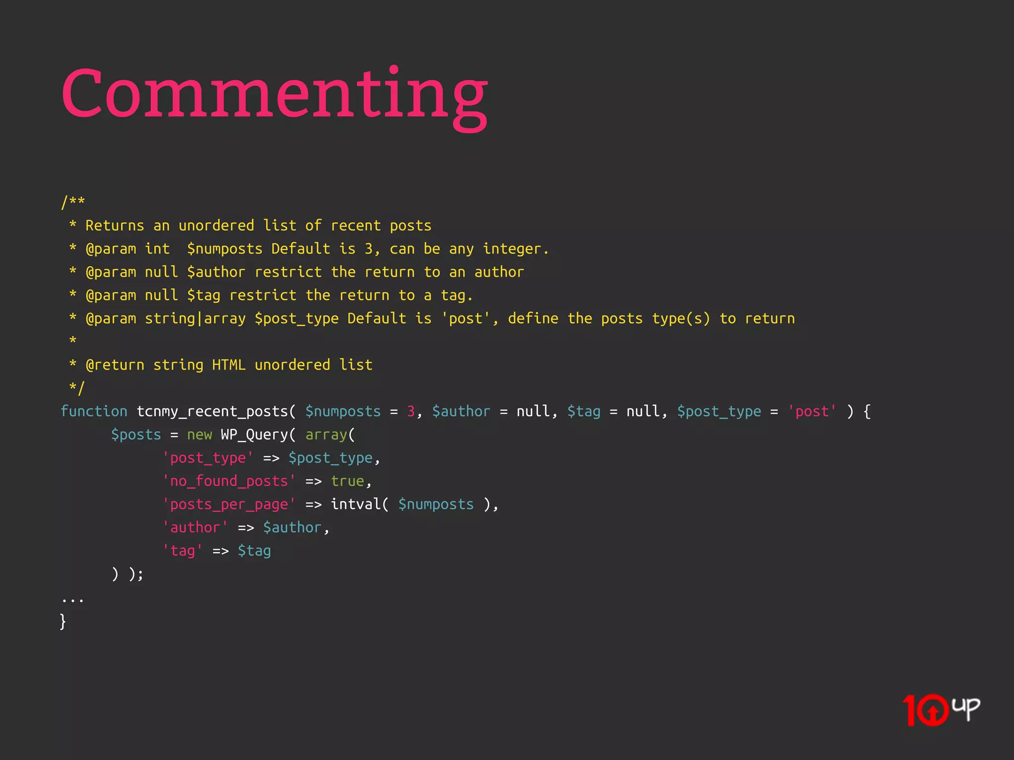 Commenting
/**
  * Returns an unordered list of recent posts
  * @param int $numposts Default is 3, can be any integer.
  * @param null $author restrict the return to an author
  * @param null $tag restrict the return to a tag.
  * @param string|array $post_type Default is 'post', define the posts type(s) to return
  *
  * @return string HTML unordered list
  */
function tcnmy_recent_posts( $numposts = 3, $author = null, $tag = null, $post_type = 'post' ) {
       $posts = new WP_Query( array(
             'post_type' => $post_type,
             'no_found_posts' => true,
             'posts_per_page' => intval( $numposts ),
             'author' => $author,
             'tag' => $tag
       ) );
...
}
 
