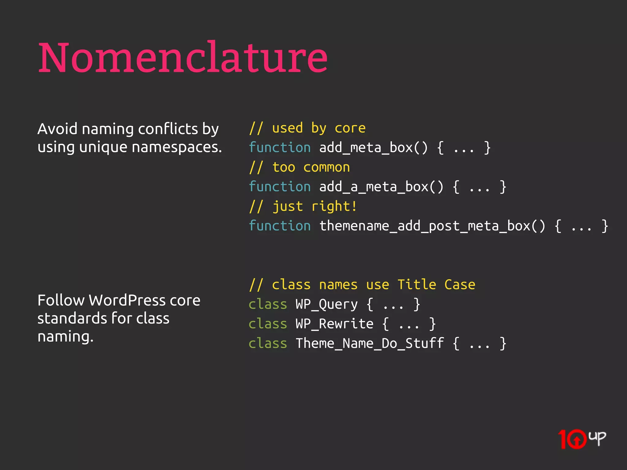 Nomenclature
Avoid naming conflicts by   // used by core
using unique namespaces.    function add_meta_box() { ... }
                            // too common
                            function add_a_meta_box() { ... }
                            // just right!
                            function themename_add_post_meta_box() { ... }


                            // class names use Title Case
Follow WordPress core       class WP_Query { ... }
standards for class         class WP_Rewrite { ... }
naming.                     class Theme_Name_Do_Stuff { ... }
 
