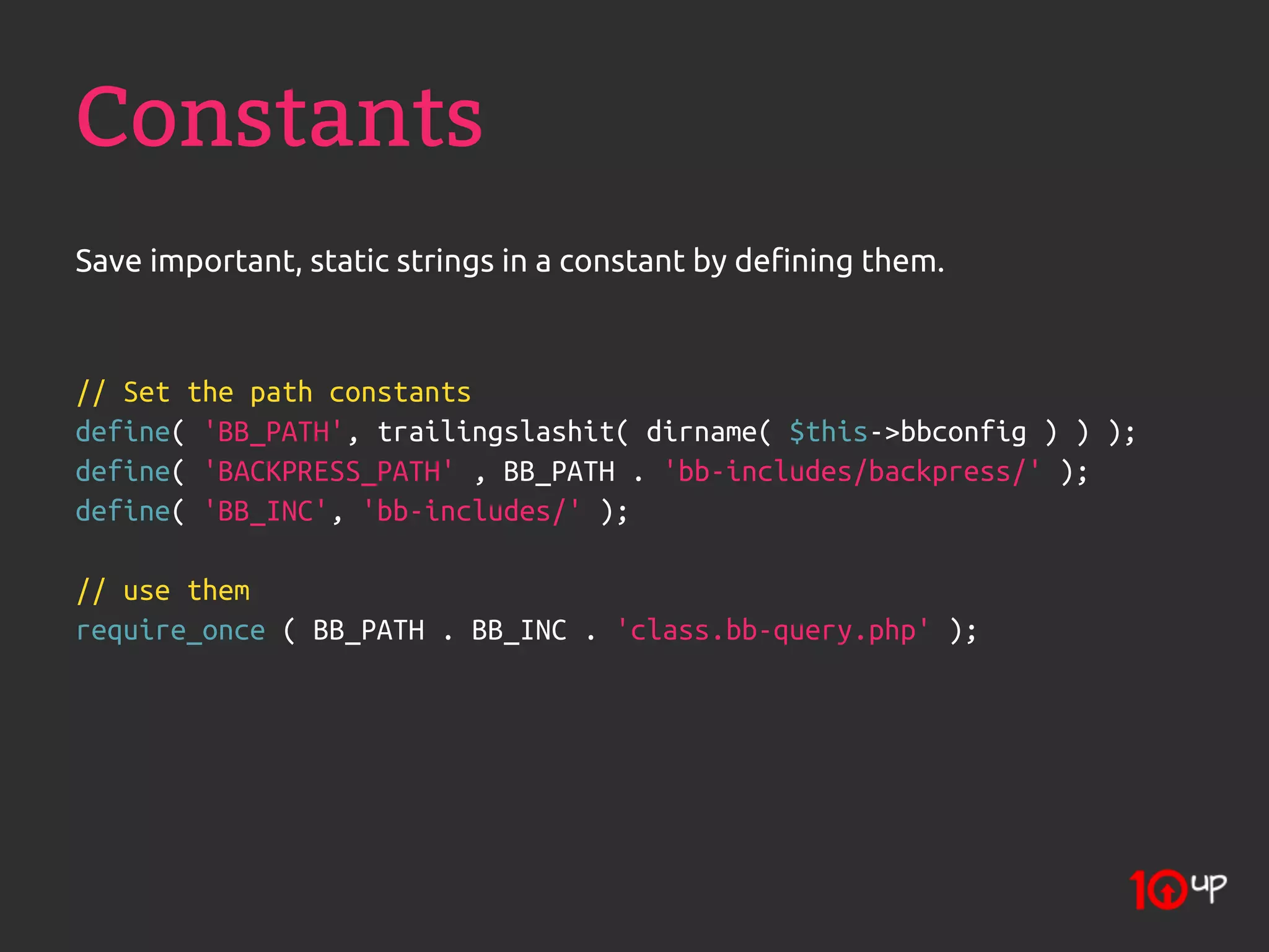 Constants
Save important, static strings in a constant by defining them.



// Set the path constants
define( 'BB_PATH', trailingslashit( dirname( $this->bbconfig ) ) );
define( 'BACKPRESS_PATH' , BB_PATH . 'bb-includes/backpress/' );
define( 'BB_INC', 'bb-includes/' );

// use them
require_once ( BB_PATH . BB_INC . 'class.bb-query.php' );
 