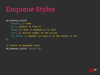 Enqueue Styles
wp_enqueue_style(
    $handle, // name
    $src, //where to find it
    $deps, // what it depends on to work
    $ver, // version number of the script
    $in_footer // whether to load it in the footer or not
);

// remove an enqueued style
wp_dequeue_style( $handle );
 