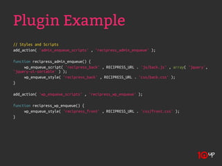Plugin Example
// Styles and Scripts
add_action( 'admin_enqueue_scripts' , 'recipress_admin_enqueue' );

function recipress_admin_enqueue() {
     wp_enqueue_script( 'recipress_back' , RECIPRESS_URL . 'js/back.js' , array( 'jquery',
'jquery-ui-sortable' ) );
     wp_enqueue_style( 'recipress_back' , RECIPRESS_URL . 'css/back.css' );
}

add_action( 'wp_enqueue_scripts' , 'recipress_wp_enqueue' );

function recipress_wp_enqueue() {
     wp_enqueue_style( 'recipress_front' , RECIPRESS_URL . 'css/front.css' );
}
 