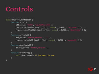 Controls
class WP_Hotfix_Controller {
     function init() {
          add_action( 'init', 'wp_hotfix_init' );
          register_activation_hook( __FILE__, array( __CLASS__, 'activate' ) );
          register_deactivation_hook( __FILE__, array( __CLASS__, 'deactivate' ) );
     }
     function activate() {
          add_option( 'hotfix_version' , '1' );
          register_uninstall_hook( __FILE__, array( __CLASS__, 'uninstall' ) );
     }
     function deactivate() {
          delete_option( 'hotfix_version' );
     }
     function uninstall() {
          self::deactivate(); // The same, for now
     }
}
 