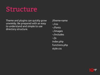 Structure
Theme and plugins can quickly grow   /theme-name
unwieldy. Be prepared with an easy   --/css
to understand and simple to use      --/fonts
directory structure.
                                     --/images
                                     --/includes
                                     --/js
                                     index.php
                                     functions.php
                                     style.css
 