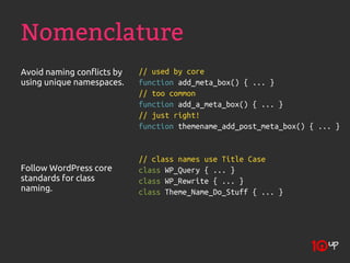 Nomenclature
Avoid naming conflicts by   // used by core
using unique namespaces.    function add_meta_box() { ... }
                            // too common
                            function add_a_meta_box() { ... }
                            // just right!
                            function themename_add_post_meta_box() { ... }


                            // class names use Title Case
Follow WordPress core       class WP_Query { ... }
standards for class         class WP_Rewrite { ... }
naming.                     class Theme_Name_Do_Stuff { ... }
 