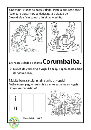 2.Devemos cuidar da nossa cidade! Pinte o que você pode
fazer para ajudar nos cuidados para a cidade de
Corumbaíba ficar sempre limpinha e bonita.
3.A nossa cidade se chama Corumbaíba.
➢ Circule de vermelho a vogal i e u que aparece no nome
da nossa cidade.
4.Muito bem, circularam direitinho as vogais!
Então agora, pegue seu lápis e vamos escrever as vogais
circuladas. Caprichem!
i
u
Escola Mun. Profª.
 