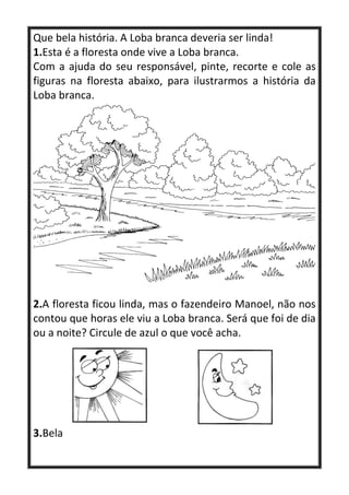 Que bela história. A Loba branca deveria ser linda!
1.Esta é a floresta onde vive a Loba branca.
Com a ajuda do seu responsável, pinte, recorte e cole as
figuras na floresta abaixo, para ilustrarmos a história da
Loba branca.
2.A floresta ficou linda, mas o fazendeiro Manoel, não nos
contou que horas ele viu a Loba branca. Será que foi de dia
ou a noite? Circule de azul o que você acha.
3.Bela
 