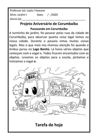 Professor (a): Layla / Kawane
Série: Jardim I Data: / /2020
Aluno (a):___________________________________________
Projeto Aniversário de Corumbaíba
Passeando em Corumbaíba
A turminha do jardim, foi passear pelas ruas da cidade de
Corumbaíba, para observar quanta coisa legal temos na
nossa cidade. Durante o passeio vimos muitas coisas
legais. Mas o que mais nos chamou atenção foi quando o
ônibus parou no Lago Bonito. Lá havia vários objetos que
começam com a vogal o. Todos ficaram encantados com os
objetos. Levamos os objetos para a escola, pintamos e
treinamos a vogal o.
Tarefa de hoje
 