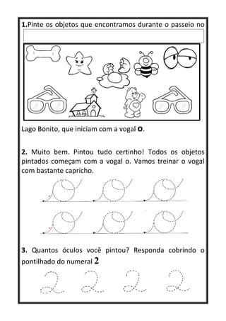 1.Pinte os objetos que encontramos durante o passeio no
Lago Bonito, que iniciam com a vogal o.
2. Muito bem. Pintou tudo certinho! Todos os objetos
pintados começam com a vogal o. Vamos treinar o vogal
com bastante capricho.
3. Quantos óculos você pintou? Responda cobrindo o
pontilhado do numeral 2
 