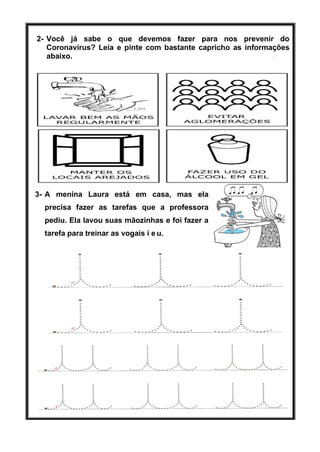 2- Você já sabe o que devemos fazer para nos prevenir do
Coronavírus? Leia e pinte com bastante capricho as informações
abaixo.
3- A menina Laura está em casa, mas ela
precisa fazer as tarefas que a professora
pediu. Ela lavou suas mãozinhas e foi fazer a
tarefa para treinar as vogais i e u.
 