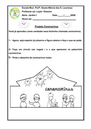 Escola Mun. Profª. Geane Márcia dos S. Lourenço
Professor (a): Layla / Kawane
Série: Jardim I Data:_____/_____/2020
Aluno (a): ____________________________________
Projeto Coronavírus
Você já aprendeu como combater esse bichinho chamado coronavírus.
1 - Agora, seja esperto (a),observe a figura abaixo e faça o que se pede.
a- Faça um círculo nas vogais i e u que aparecem na palavrinha
coronavírus.
b- Pinte o desenho do coronavírus maior.
 