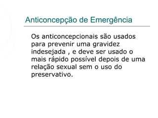 Anticoncepção de Emergência

 Os anticoncepcionais são usados
 para prevenir uma gravidez
 indesejada , e deve ser usado o
 mais rápido possível depois de uma
 relação sexual sem o uso do
 preservativo.
 