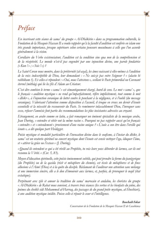 30
Prface
En inscrivant cette sance de sama du groupe ? Al-Dh?kirin ? dans sa programmation culturelle, la
Fondation de la Mosque Hassan II a voulu rappeler qu la facult daudition est confre en islam une
trs grande importance, presque suprieure selon certains penseurs musulmans  celle que lon accorde
gnralement  la vision.
Corollaire du Verbe existenciateur, laudition est la condition sine qua non de la comprhension et
de la rceptivit. Le monde nest-il pas engendr par une injonction divine, une parole fondatrice
(?Kun !? ; ?Sois !?) ?
Le Saint Coran nous montre, dans la prternit (al-azal), les ?mes naissant  elles-mmes  laudition
de la voix indescriptible de Dieu, leur demandant : ? Ne suis-je pas votre Seigneur ? ? (alastu bi
rabbikum ?). Et celles-ci rpondent : ?Oui, nous lattestons?, scellant le Pacte primordial ou Covenant
ternel (mith?q) qui lie les fils dAdam au Crateur.
Cest dire combien le terme ? sama ? est smantiquement charg, lourd de sens. Le mot ? sama ?, que
le fran?ais ? audition mystique ? ne rend quimparfaitement, rfre implicitement, tout comme le mot
? dhikr ?,  linjonction coranique de lutter contre le penchant  la ngligence, et  loubli (du message
coranique). Valorisant lattention comme disposition  laccueil, il voque en creux un devoir dcoute
essentielle et la ncessit du ressouvenir du Pacte. Se remmorer inlassablement Dieu, linvoquer sans
cesse, refuser lamnsie font partie des recommandations les plus insistantes adresses au croyant.
Etrangement, en arabe comme en latin, a fait remarquer un minent spcialiste de la musique arabe,
Jean During, ? entendre et obir ont la mme racine ?. Pourquoi ne pas rappeler aussi quen fran?ais
? entendre ? et ? entendement ? proviennent dune racine unique ? ? Lou?e a son tre dans loreille qui
coute?, a dit quelque part Heidegger.
Posie mystique et modalit particulire de linvocation divine dans le soufisme,  linstar du dhikr, le
sama est un oratorio spirituel ou concert mystique dont lcoute est cense nettoyer lego, duquer l?me,
et ?attirer la gr?ce ou lextase? (J. During).
?Quand ils entendent ce qui a t rvl au Prophte, tu vois leurs yeux dborder de larmes, car ils ont
reconnu la Vrit.? (Cor. 5, 83).
Moyen dducation spirituelle, cette posie minemment subtile, qui peut prendre la forme du pangyrique
(du Prophte) ou de la qasida (rcit et mtaphore du chemin), est tisse de mtaphores et de fines
allusions  lAim (Dieu) et  la qute du disciple. Rclamant de lauditeur une attention sans mlange
et une immersion sincre, elle a le don dmouvoir aux larmes, et, parfois, de provoquer le wajd (tat
extatique).
Perptuant avec zle et amour la tradition du sama marocain et andalou, les choristes du groupe
?Al-Dh?kirin? de Rabat nous convient,  travers trois sances (les vertus et les bienfaits du je?ne, des
pomes du cheikh sidi Mohammed al-Harraq, des passages de du grand pote mystique, al-Shushtari),
 une audition mystique indite. Puisse celle-ci rjouir le c?ur et lintelligence.
Bouchaib Fokar
Conservateur de la Fondation de la Mosque Hassan II de Casablanca
 