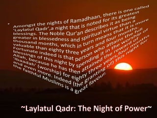 Amongst the nights of Ramadhaan, there is one called 'LaylatulQadr',a night that is noted for its greatest blessings. The Noble Qur'an describes it as being greater in blessedness and spiritual virtue than a thousand months, which in turn means that it is more valuable than eighty three years and four months. Fortunate indeed is that person who attains the full blessings of this night by spending it in the worship of Allah, because he has then attained the reward of 'Ibaadah' (worship) for eighty three years,four months and even more. Indeed (the granting of) this night for the faithful Muslims is a great favour.~LaylatulQadr: The Night of Power~