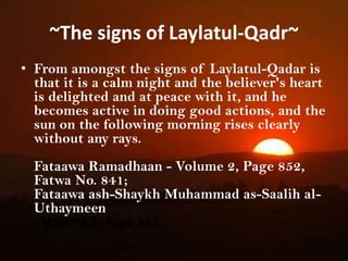 ~The signs of Laylatul-Qadr~From amongst the signs of Laylatul-Qadar is that it is a calm night and the believer's heart is delighted and at peace with it, and he becomes active in doing good actions, and the sun on the following morning rises clearly without any rays.FataawaRamadhaan - Volume 2, Page 852, Fatwa No. 841; Fataawa ash-Shaykh Muhammad as-Saalih al-Uthaymeen - Volume 1, Page 563 From amongst the signs of Laylatul-Qadar is that it is a calm night and the believer's heart is delighted and at peace with it, and he becomes active in doing good actions, and the sun on the following morning rises clearly without any rays.FataawaRamadhaan - Volume 2, Page 852, Fatwa No. 841; Fataawa ash-Shaykh Muhammad as-Saalih al-Uthaymeen 