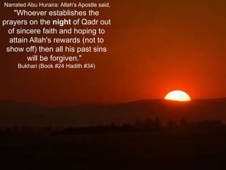  Narrated Abu Huraira: Allah's Apostle said, "Whoever establishes the prayers on the night of Qadr out of sincere faith and hoping to attain Allah's rewards (not to show off) then all his past sins will be forgiven."  Bukhari (Book #24 Hadith #34)