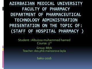AZERBAIJAN MEDICAL UNIVERSITY
FACULTY OF PHARMACY
DEPARTMENT OF PHARMACEUTICAL
TECHNOLOGY ADMINISTRATION
PRESENTATION ON THE TOPIC OF:
(STAFF OF HOSPITAL PHARMACY )
Student : Albuissa muhammed hamed
Course: 3rd
Group: 887b
Teacher: dos.phd.mansorova layla
baku-2016
 
