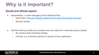 Why is it important?
Social and ethical aspect:
● Interpretability - a useful debugging tool for Detecting Bias
○ Sean Owen: What do Developer Salaries Tell us about the Gender Pay Gap?
○ Minority, Gender
8#UnifiedDataAnalytics #SparkAISummit
● Machine learning models pick up biases and may really harm vulnerable group of people
○ Be cautious about marketing strategy
○ Fairness: e.g. automatic approval or rejection of loan applications
 