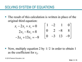 Slide 1.1- 15
© 2016 Pearson Education, Ltd.
SOLVING SYSTEM OF EQUATIONS
 The result of this calculation is written in place of the
original third equation:
 Now, multiply equation 2 by in order to obtain 1
as the coefficient for x2.
1 2 3
2 3
2 3
2 0
2 8 8
3 13 9
x x x
x x
x x
  
 
   
1 2 1 0
0 2 8 8
0 3 13 9

 
 

 
 
 
 
1/ 2
 