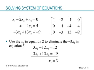 Slide 1.1- 16
© 2016 Pearson Education, Ltd.
SOLVING SYSTEM OF EQUATIONS
 Use the x2 in equation 2 to eliminate the in
equation 3.
1 2 3
2 3
2 3
2 0
4 4
3 13 9
x x x
x x
x x
  
 
   
1 2 1 0
0 1 4 4
0 3 13 9

 
 

 
 
 
 
2
3x

2 3
2 3
3
3 12 12
3 13 9
3
x x
x x
x
 
   

 