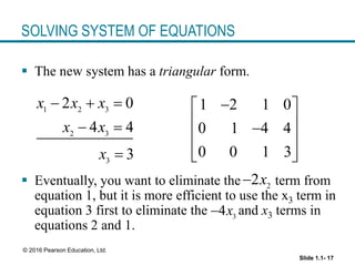 Slide 1.1- 17
© 2016 Pearson Education, Ltd.
SOLVING SYSTEM OF EQUATIONS
 The new system has a triangular form.
 Eventually, you want to eliminate the term from
equation 1, but it is more efficient to use the x3 term in
equation 3 first to eliminate the and x3 terms in
equations 2 and 1.
1 2 3
2 3
3
2 0
4 4
3
x x x
x x
x
  
 

1 2 1 0
0 1 4 4
0 0 1 3

 
 

 
 
 
2
2x

3
4x

 