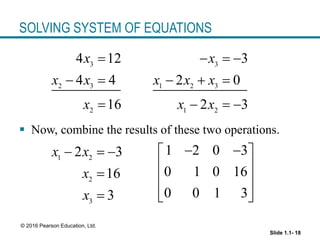 Slide 1.1- 18
© 2016 Pearson Education, Ltd.
SOLVING SYSTEM OF EQUATIONS
3
2 3
2
4 12
4 4
16
x
x x
x

 

 Now, combine the results of these two operations.
3
1 2 3
1 2
3
2 0
2 3
x
x x x
x x
  
  
  
1 2
2
3
2 3
16
3
x x
x
x
  


1 2 0 3
0 1 0 16
0 0 1 3
 
 
 
 
 
 
 