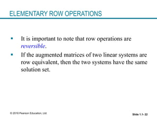Slide 1.1- 22
© 2016 Pearson Education, Ltd.
ELEMENTARY ROW OPERATIONS
 It is important to note that row operations are
reversible.
 If the augmented matrices of two linear systems are
row equivalent, then the two systems have the same
solution set.
 
