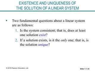 Slide 1.1- 23
© 2016 Pearson Education, Ltd.
EXISTENCE AND UNIQUENESS OF
THE SOLUTION OF A LINEAR SYSTEM
 Two fundamental questions about a linear system
are as follows:
1. Is the system consistent; that is, does at least
one solution exist?
2. If a solution exists, is it the only one; that is, is
the solution unique?
 