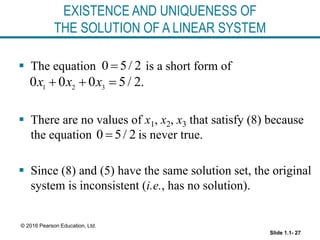 Slide 1.1- 27
© 2016 Pearson Education, Ltd.
EXISTENCE AND UNIQUENESS OF
THE SOLUTION OF A LINEAR SYSTEM
 The equation is a short form of
 There are no values of x1, x2, x3 that satisfy (8) because
the equation is never true.
 Since (8) and (5) have the same solution set, the original
system is inconsistent (i.e., has no solution).
0 5/ 2

1 2 3
0 0 0 5/ 2.
x x x
  
0 5/ 2

 