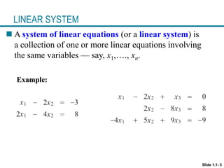 LINEAR SYSTEM
 A system of linear equations (or a linear system) is
a collection of one or more linear equations involving
the same variables — say, x1,…., xn.
Example:
Slide 1.1- 3
 