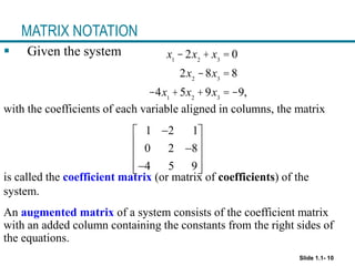 Slide 1.1- 10
MATRIX NOTATION
 Given the system
with the coefficients of each variable aligned in columns, the matrix
is called the coefficient matrix (or matrix of coefficients) of the
system.
1 2 1
0 2 8
4 5 9

 
 

 

 
 
x1
- 2x2
+ x3
= 0
2x2
-8x3
= 8
-4x1
+5x2
+9x3
= -9,
An augmented matrix of a system consists of the coefficient matrix
with an added column containing the constants from the right sides of
the equations.
 