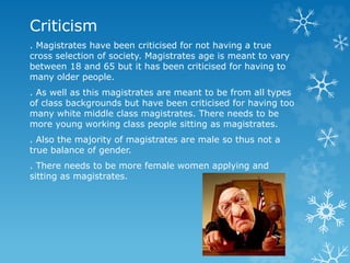 Criticism 
. Magistrates have been criticised for not having a true 
cross selection of society. Magistrates age is meant to vary 
between 18 and 65 but it has been criticised for having to 
many older people. 
. As well as this magistrates are meant to be from all types 
of class backgrounds but have been criticised for having too 
many white middle class magistrates. There needs to be 
more young working class people sitting as magistrates. 
. Also the majority of magistrates are male so thus not a 
true balance of gender. 
. There needs to be more female women applying and 
sitting as magistrates. 
 
