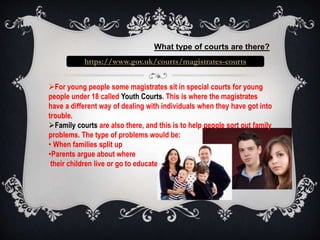 What type of courts are there? 
https://www.gov.uk/courts/magistrates-courts 
For young people some magistrates sit in special courts for young 
people under 18 called Youth Courts. This is where the magistrates 
have a different way of dealing with individuals when they have got into 
trouble. 
Family courts are also there, and this is to help people sort out family 
problems. The type of problems would be: 
• When families split up 
•Parents argue about where 
their children live or go to educate 
 
