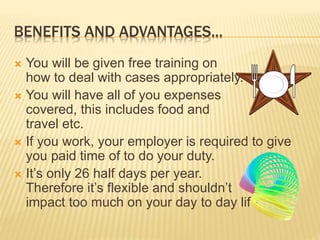 BENEFITS AND ADVANTAGES... 
 You will be given free training on 
how to deal with cases appropriately. 
 You will have all of you expenses 
covered, this includes food and 
travel etc. 
 If you work, your employer is required to give 
you paid time of to do your duty. 
 It’s only 26 half days per year. 
Therefore it’s flexible and shouldn’t 
impact too much on your day to day life. 
 