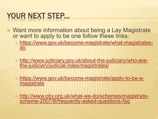 YOUR NEXT STEP... 
 Want more information about being a Lay Magistrate 
or want to apply to be one follow these links: 
 https://www.gov.uk/become-magistrate/what-magistrates-do 
 http://www.judiciary.gov.uk/about-the-judiciary/who-are-the- 
judiciary/judicial-roles/magistrates/ 
 https://www.gov.uk/become-magistrate/apply-to-be-a-magistrate 
 http://www.obv.org.uk/what-we-do/schemes/magistrate-scheme- 
2007/8/frequently-asked-questions-faq 
