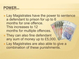 POWER... 
 Lay Magistrates have the power to sentence 
a defendant to prison for up to 6 
months for one offence. 
This increases to 12 
months for multiple offences. 
 They can also fine defendant 
any sum of money up to £5,000. 
 Lay Magistrates are also able to give a 
combination of these punishments. 
 