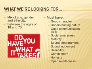 WHAT WE’RE LOOKING FOR... 
 Mix of age, gender 
and ethnicity. 
 Between the ages of 
18 and 70. 
 Must have: 
 Good character 
 Understanding nature 
 Good communication 
skills 
 Social awareness 
 Maturity 
 Sound temperament 
 Sound judgement 
 Reliability 
 Commitment 
 Honesty 
 Open mindedness 
 