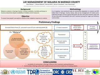 LAY MANAGEMENT OF MALARIA IN BARINGO COUNTY
CONCLUSIONS
• Lay beliefs of communities in Baringo influence their treatment seeking behaviour.
• Communities in Baringo utilize both traditional and conventional medicines in treating malaria.
Edna Mutua1,2 , Salome Bukachi1, Bernard Bett2, Benson Estambale3, Isaac Nyamongo1
1Institute of Anthropology, Gender and African Studies, University of Nairobi, 2 InternationalLivestock Research Institute, 3 Jaramogi Oginga Odinga University of Science and Technology
Background
Malaria is endemic in Baringo County. It causes morbidity, mortality and losses in
human productivity despite availability of reliable control measures.
Methodology
In an ongoing cross-sectional study on community adaptation to malaria and Rift
Valley fever in Baringo County, Kenya, data on lay management of malaria were
collected through 16 focus group discussions (8 men only and 8 women only) and
10 key informant interviews(5 men and 5 women) among the Tugen and Ilchamus
communities.
Objective
To assess how people’s perceptions influence their adaptive responses to malaria.
Conventional
medicine from
health facilities
F= “Malaria”
1st intent treatmentPerceived febrile illness (F) , perceived causes (P) and underlying beliefs (B)
2nd intent
treatment
Observation
period before
next action
Emetic plant materials
Purgative plant
materials
ParacetamolB1,
Conventional
medicines
will treat the
illness
B2, The
digestive
tract has to
be cleaned
for healing
to occur
12-72 hours
Remnant malaria
medication
N
o
I
m
p
r
o
v
e
m
e
n
t
P1, Bites by female
anopheles mosquitoes
P3, Consuming
water with
mosquito eggs or
from a different
climatic zone
P2, Consuming
fatty foods
Preliminary Findings
This study is made possible by the generous funding of WHO/TDR/IDRC through Project ID No. B20278 and participation of the people of Baringo County.
 