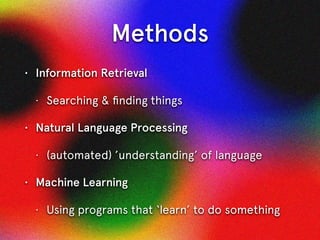 Methods
• Information Retrieval
• Searching & ﬁnding things
• Natural Language Processing
• (automated) ’understanding’ of language
• Machine Learning
• Using programs that ‘learn’ to do something
 
