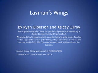 Layman’s Wings
By Ryan Giberson and Kelcey Gilroy
We originally wanted to solve the problem of people not attempting a
chance to experiment with forms of art.
We wanted also to expand people’s passion beyond petty words. Funding
for this organization would put vibrancy into people’s lives. However, the
starting fund is $133,298. The next required funds will be paid via the
business.
-Contact Kelcey Gilroy (workplace) at (570)836-9696
-39 Tioga Street, Tunkhannock, PA, 18657
 