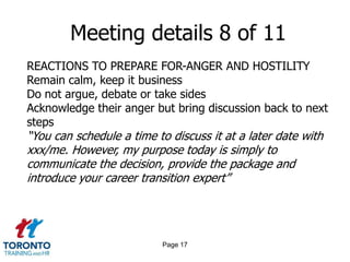 Page 15Meeting details 6 of 11DELIVERING THE MESSAGEGet right to the pointReinforce decision is final – do not negotiateBe brief, but respectful – 2 to 3 minutesKeep the discussion in business termsMove the conversation along to a discussion of next steps –this will take longer