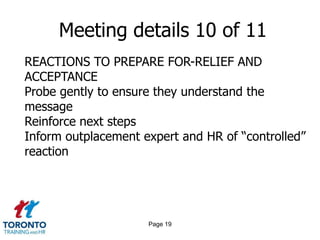 Page 17Meeting details 8 of 11REACTIONS TO PREPARE FOR-ANGER AND HOSTILITYRemain calm, keep it businessDo not argue, debate or take sidesAcknowledge their anger but bring discussion back to next steps“You can schedule a time to discuss it at a later date withxxx/me. However, my purpose today is simply tocommunicate the decision, provide the package and introduce your career transition expert”
