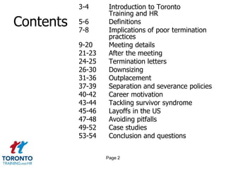 Contents3-4 Introduction to Toronto 			Training and HR	5-6	Definitions	7-8	Implications of poor termination 		practices	9-20	Meeting details21-23	After the meeting24-25	Termination letters	26-30	Downsizing31-36	Outplacement37-39	Separation and severance policies40-42	Career motivation43-44	Tackling survivor syndrome45-46	Layoffs in the US47-48	Avoiding pitfalls49-52	Case studies53-54	Conclusion and questionsPage 2
