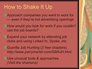 How to Shake It Up Approach companies you want to work for — even if they’re not advertising openings How would you look for work if you couldn’t use the job boards? Expand your network by attending job clubs and using Linked In, Spoke, etc. Guerilla Job Hunting (3 free chapters) http://www.perrymartel.com/GM4JH.html Use unusual tools & approaches (Visit the shamans) 