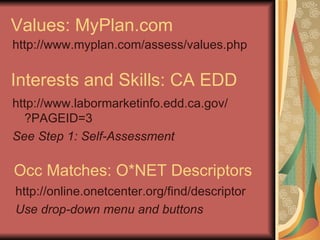 Values: MyPlan.com http://www.myplan.com/assess/values.php Interests and Skills: CA EDD http://www.labormarketinfo.edd.ca.gov/ ?PAGEID=3 See Step 1: Self-Assessment Occ Matches: O*NET Descriptors http://online.onetcenter.org/find/descriptor Use drop-down menu and buttons 